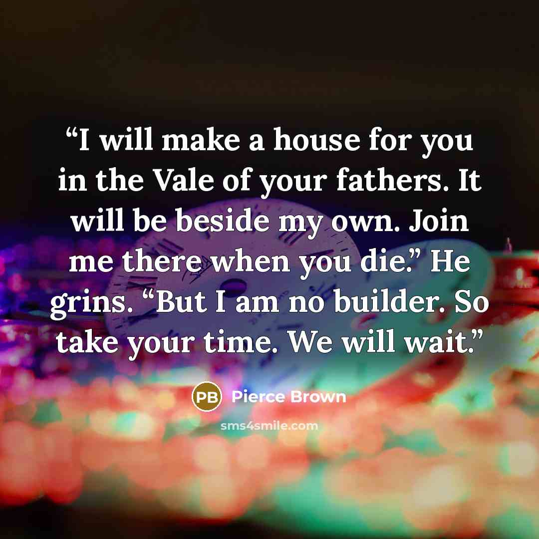 “I will make a house for you in the Vale of your fathers. It will be beside my own. Join me there when you die.” He grins. “But I am no builder. So take your time. We will wait.” quote by Pierce Brown
