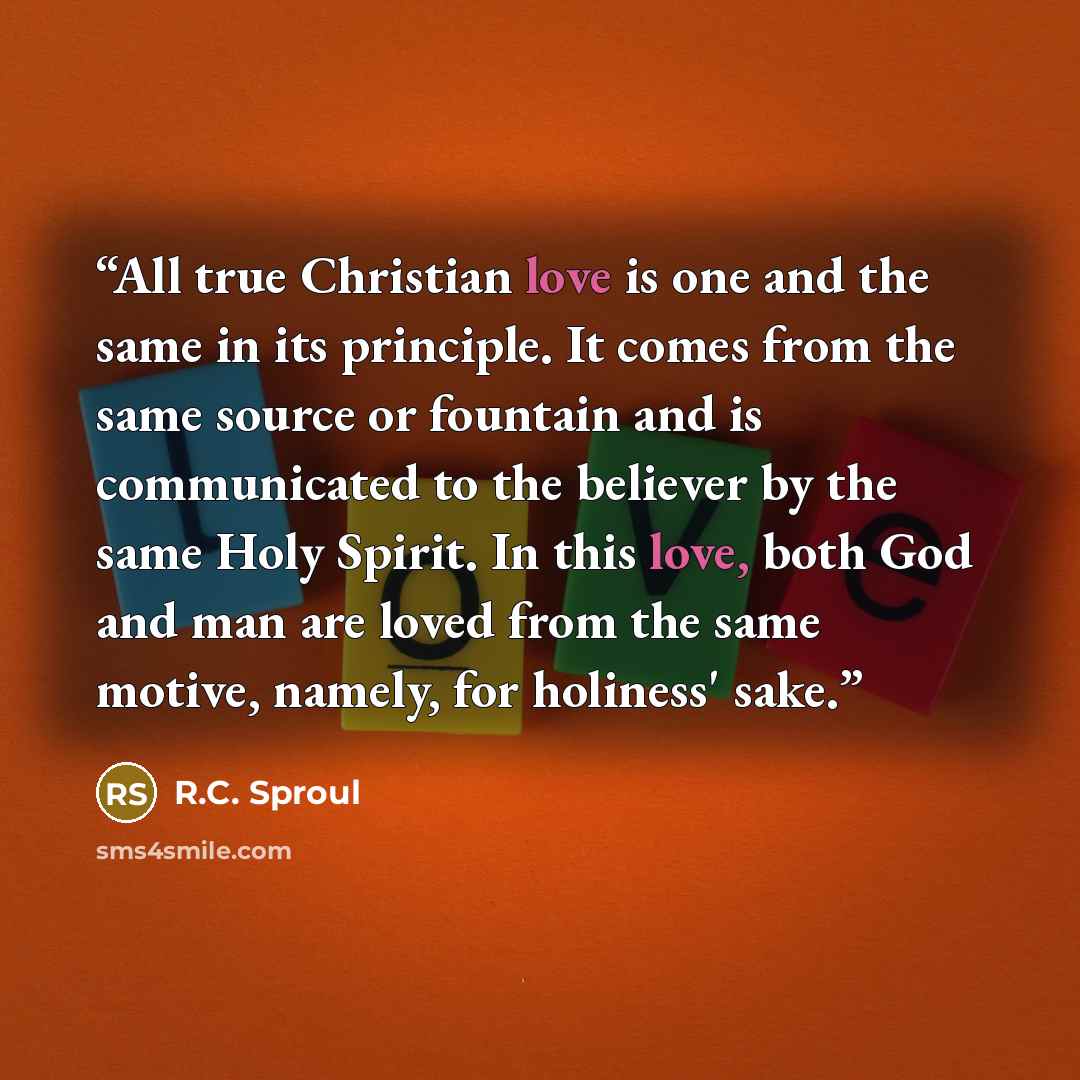 “All true Christian love is one and the same in its principle. It comes from the same source or fountain and is communicated to the believer by the same Holy Spirit. In this love, both God and man are loved from the same motive, namely, for holiness' sake.” quote by R.C. Sproul