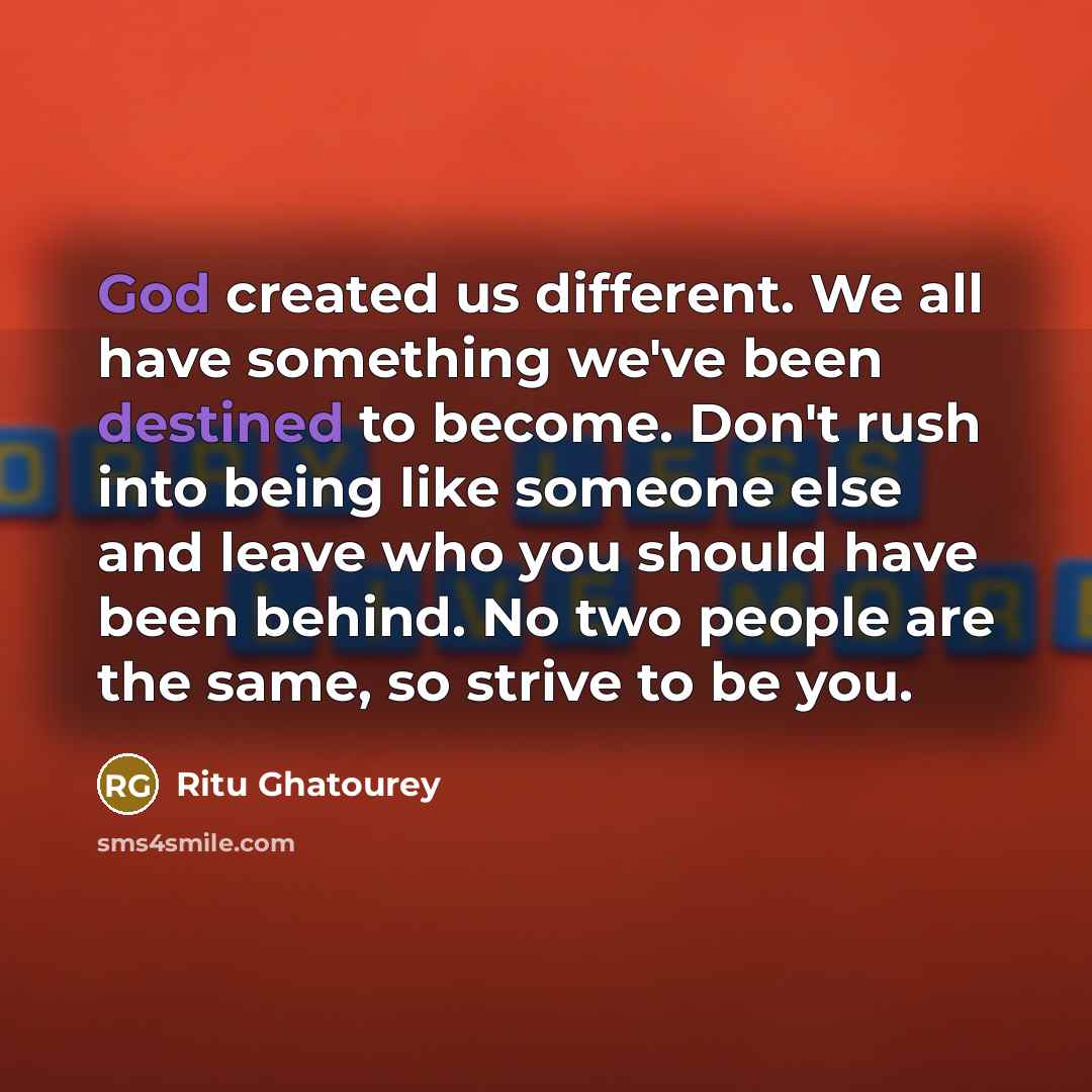 “God created us different. We all have something we've been destined to become. Don't rush into being like someone else and leave who you should have been behind. No two people are the same, so strive to be you.” quote by Ritu Ghatourey