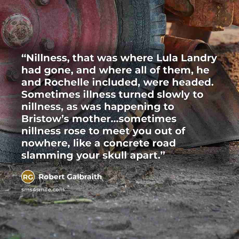“Nillness, that was where Lula Landry had gone, and where all of them, he and Rochelle included, were headed. Sometimes illness turned slowly to nillness, as was happening to Bristow’s mother…sometimes nillness rose to meet you out of nowhere, like a concrete road slamming your skull apart.” quote by Robert Galbraith