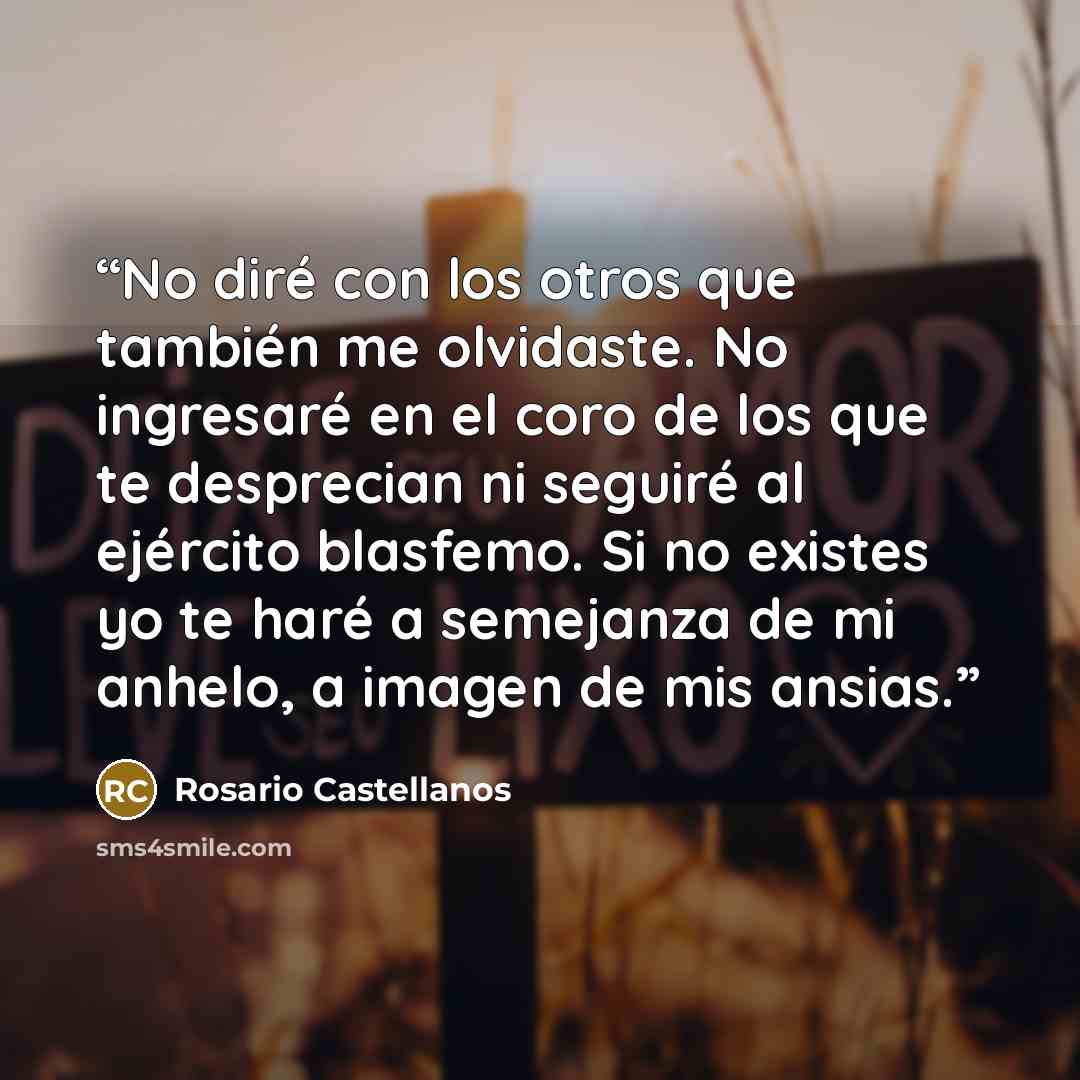 “No diré con los otros que también me olvidaste. No ingresaré en el coro de los que te desprecian ni seguiré al ejército blasfemo. Si no existes yo te haré a semejanza de mi anhelo, a imagen de mis ansias.” quote by Rosario Castellanos