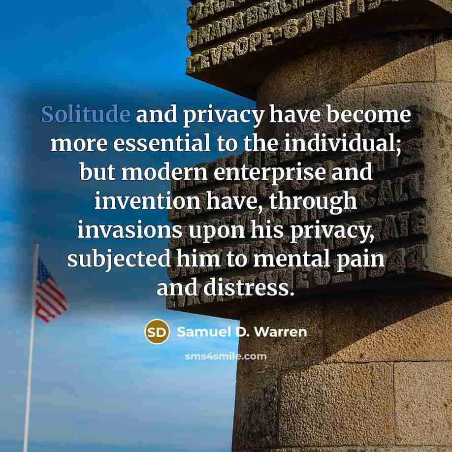 “Solitude and privacy have become more essential to the individual; but modern enterprise and invention have, through invasions upon his privacy, subjected him to mental pain and distress.” quote by Samuel D. Warren