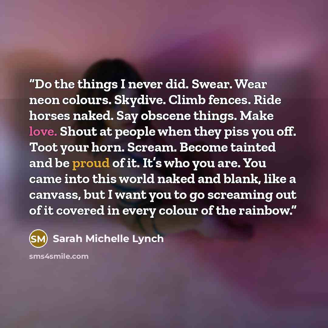“Do the things I never did. Swear. Wear neon colours. Skydive. Climb fences. Ride horses naked. Say obscene things. Make love. Shout at people when they piss you off. Toot your horn. Scream. Become tainted and be proud of it. It’s who you are. You came into this world naked and blank, like a…” quote by Sarah Michelle Lynch