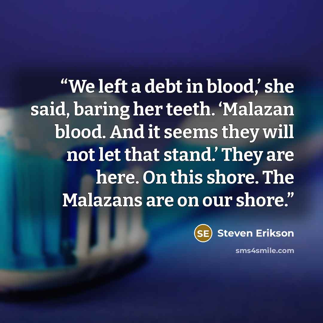 “We left a debt in blood,’ she said, baring her teeth. ‘Malazan blood. And it seems they will not let that stand.’ They are here. On this shore. The Malazans are on our shore.” quote by Steven Erikson