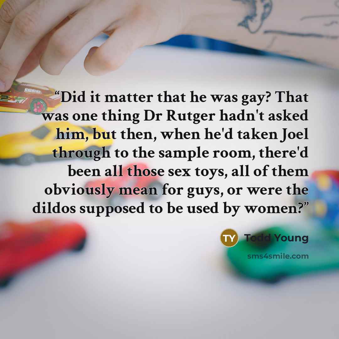 “Did it matter that he was gay? That was one thing Dr Rutger hadn't asked him, but then, when he'd taken Joel through to the sample room, there'd been all those sex toys, all of them obviously mean for guys, or were the dildos supposed to be used by women?” quote by Todd Young