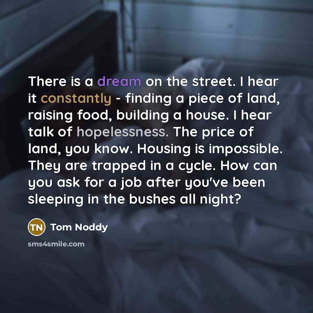 “There is a dream on the street. I hear it constantly - finding a piece of land, raising food, building a house. I hear talk of hopelessness. The price of land, you know. Housing is impossible. They are trapped in a cycle. How can you ask for a job after you've been sleeping in the bushes all night?” quote by Tom Noddy