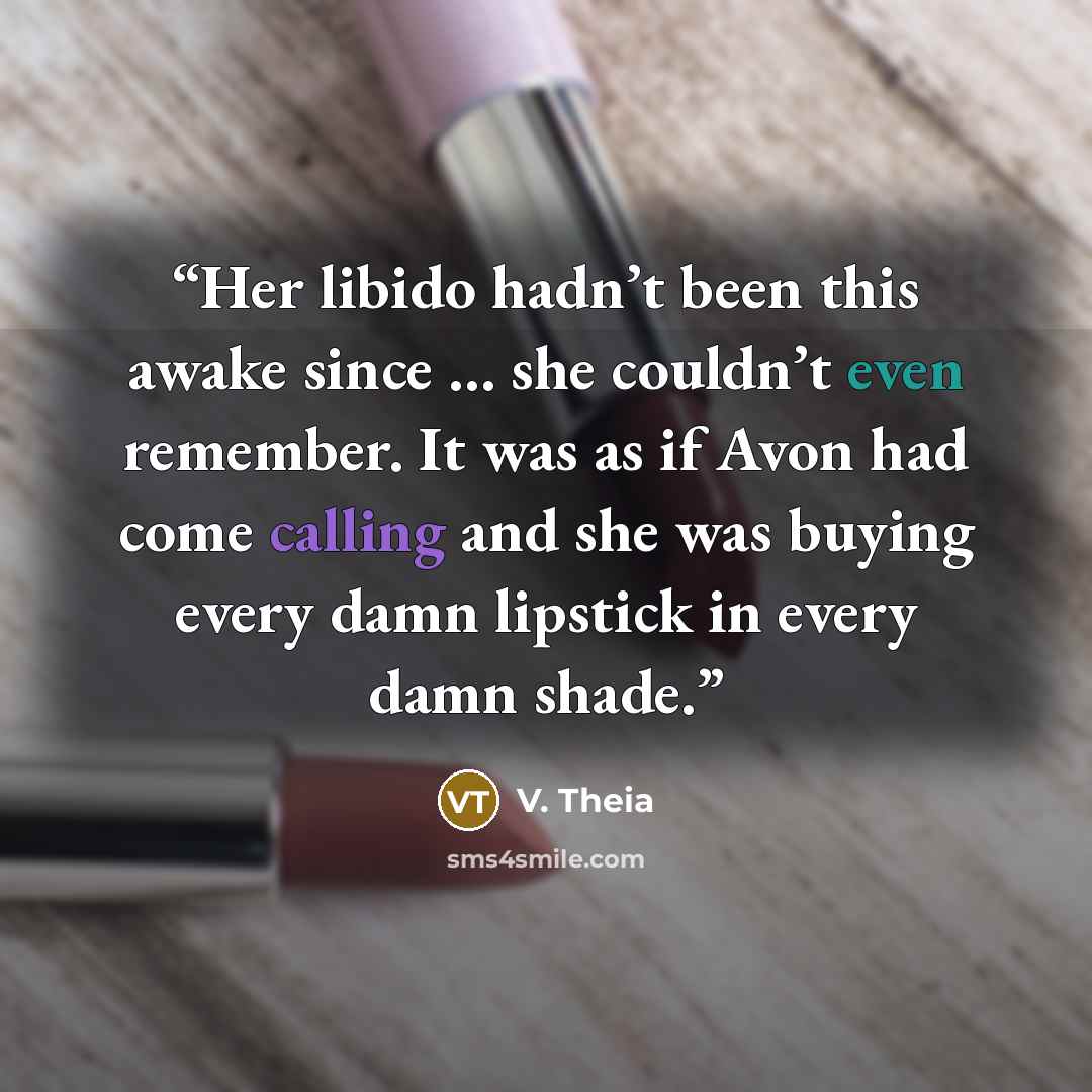 “Her libido hadn’t been this awake since … she couldn’t even remember. It was as if Avon had come calling and she was buying every damn lipstick in every damn shade.” quote by V. Theia