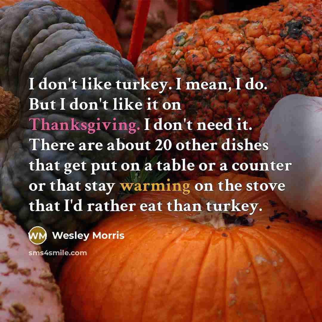 “I don't like turkey. I mean, I do. But I don't like it on Thanksgiving. I don't need it. There are about 20 other dishes that get put on a table or a counter or that stay warming on the stove that I'd rather eat than turkey.” quote by Wesley Morris