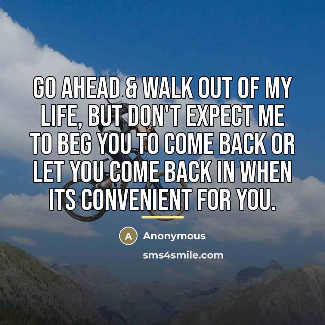 “Go ahead & walk out of my life, but don't expect me to beg you to come back or let you come back in when its convenient for you.” quote by Anonymous