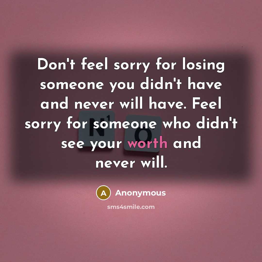 “Don't feel sorry for losing someone you didn't have and never will have. Feel sorry for someone who didn't see your worth and never will.” quote by Anonymous