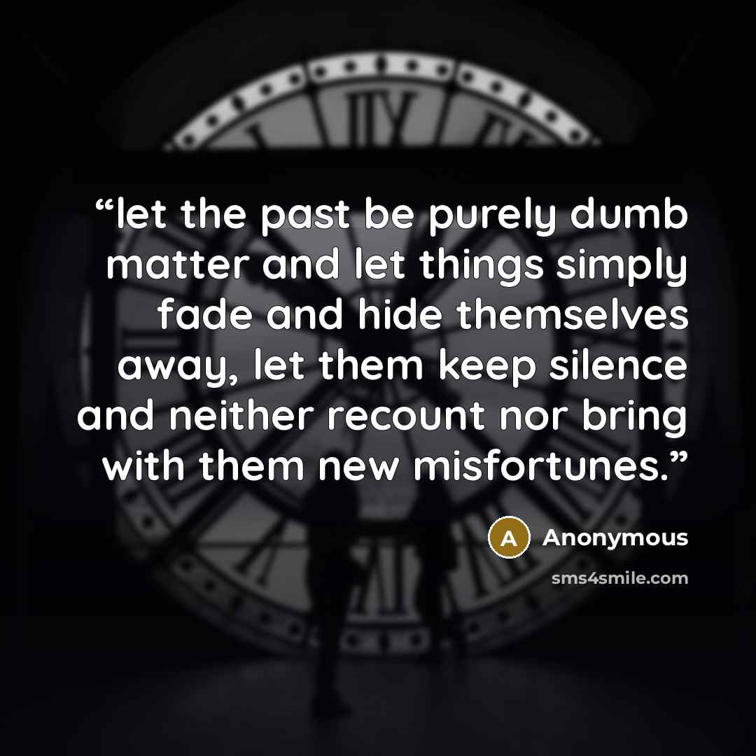 “let the past be purely dumb matter and let things simply fade and hide themselves away, let them keep silence and neither recount nor bring with them new misfortunes.” quote by Anonymous