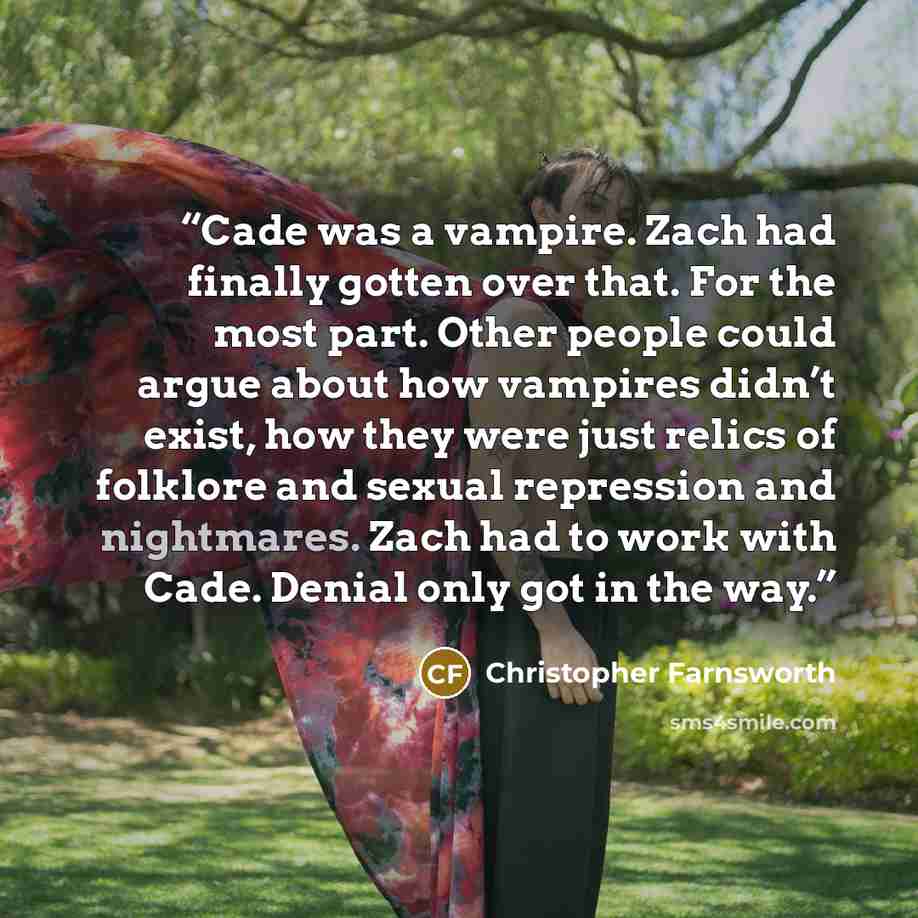 “Cade was a vampire. Zach had finally gotten over that. For the most part. Other people could argue about how vampires didn’t exist, how they were just relics of folklore and sexual repression and nightmares. Zach had to work with Cade. Denial only got in the way.” quote by Christopher Farnsworth