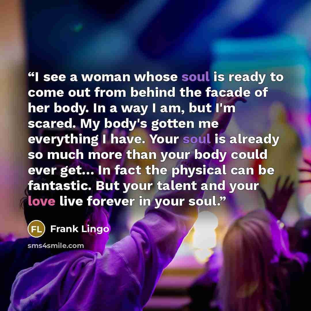 “I see a woman whose soul is ready to come out from behind the facade of her body. In a way I am, but I'm scared. My body's gotten me everything I have. Your soul is already so much more than your body could ever get… In fact the physical can be fantastic. But your talent and your love live forever…” quote by Frank Lingo