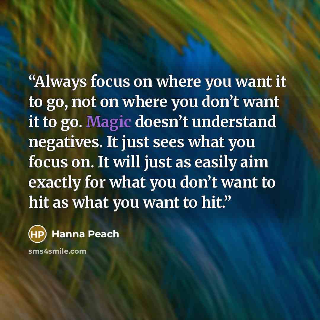 “Always focus on where you want it to go, not on where you don’t want it to go. Magic doesn’t understand negatives. It just sees what you focus on. It will just as easily aim exactly for what you don’t want to hit as what you want to hit.” quote by Hanna Peach