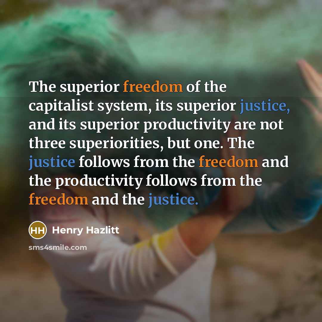 “The superior freedom of the capitalist system, its superior justice, and its superior productivity are not three superiorities, but one. The justice follows from the freedom and the productivity follows from the freedom and the justice.” quote by Henry Hazlitt
