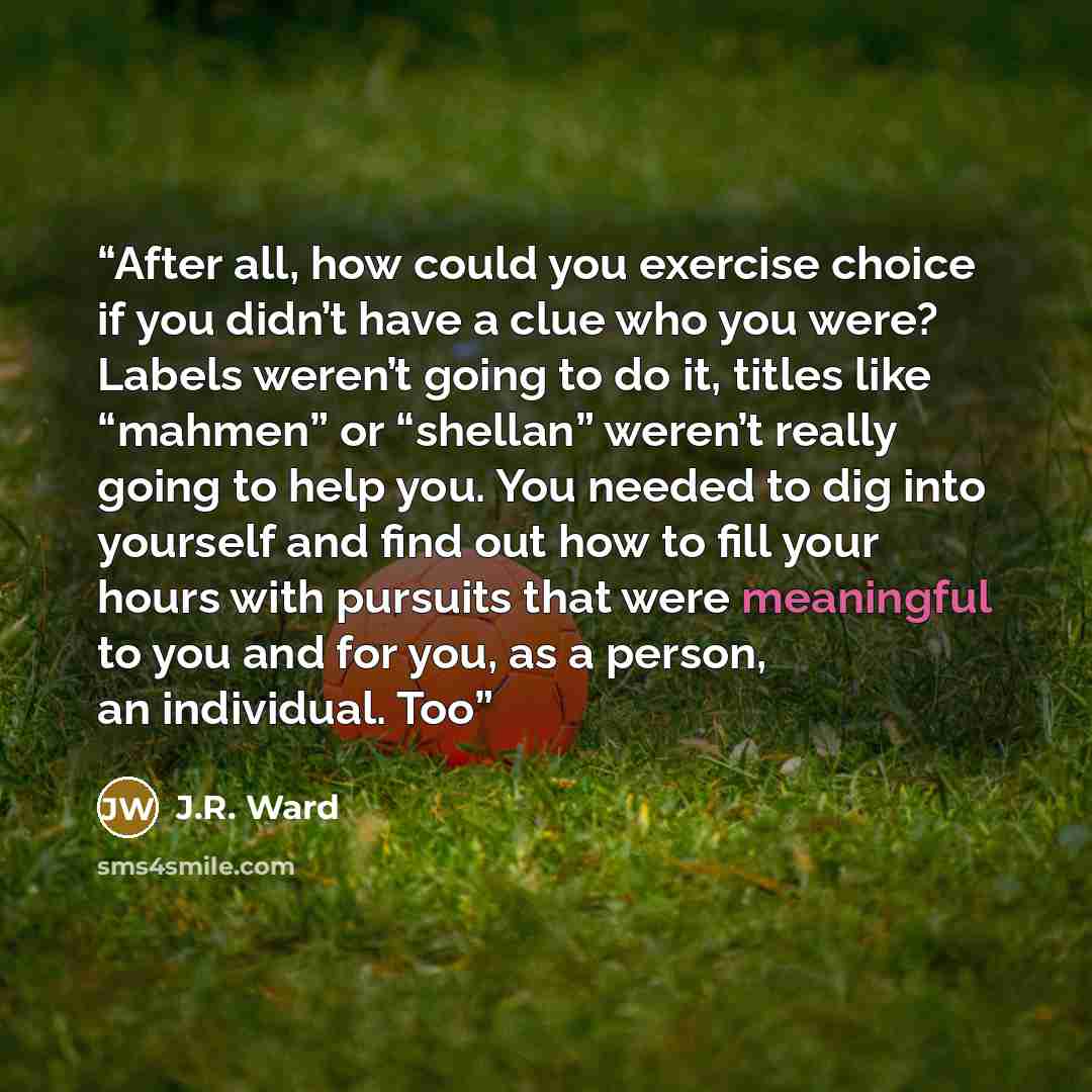 “After all, how could you exercise choice if you didn’t have a clue who you were? Labels weren’t going to do it, titles like “mahmen” or “shellan” weren’t really going to help you. You needed to dig into yourself and find out how to fill your hours with pursuits that were meaningful to you and for…” quote by J.R. Ward
