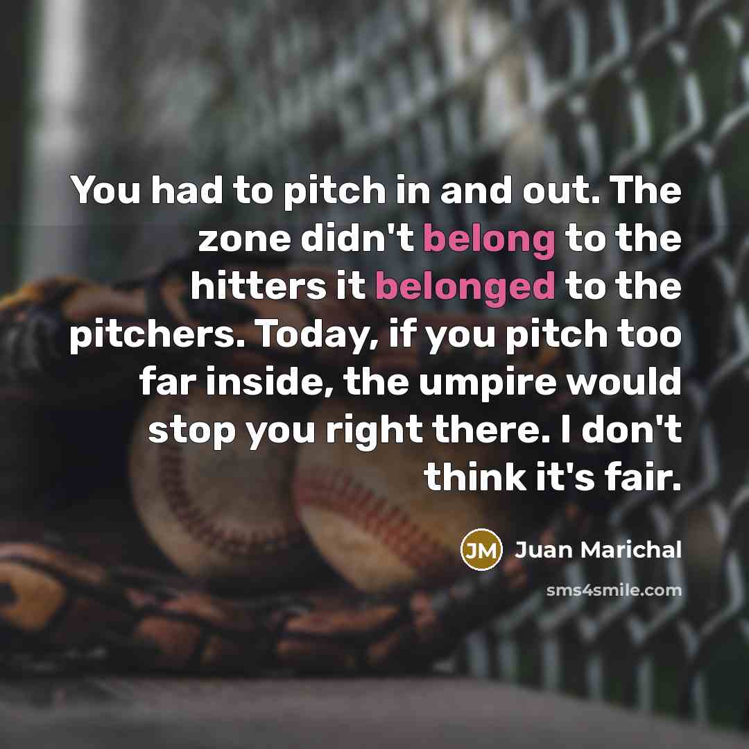 “You had to pitch in and out. The zone didn't belong to the hitters it belonged to the pitchers. Today, if you pitch too far inside, the umpire would stop you right there. I don't think it's fair.” quote by Juan Marichal