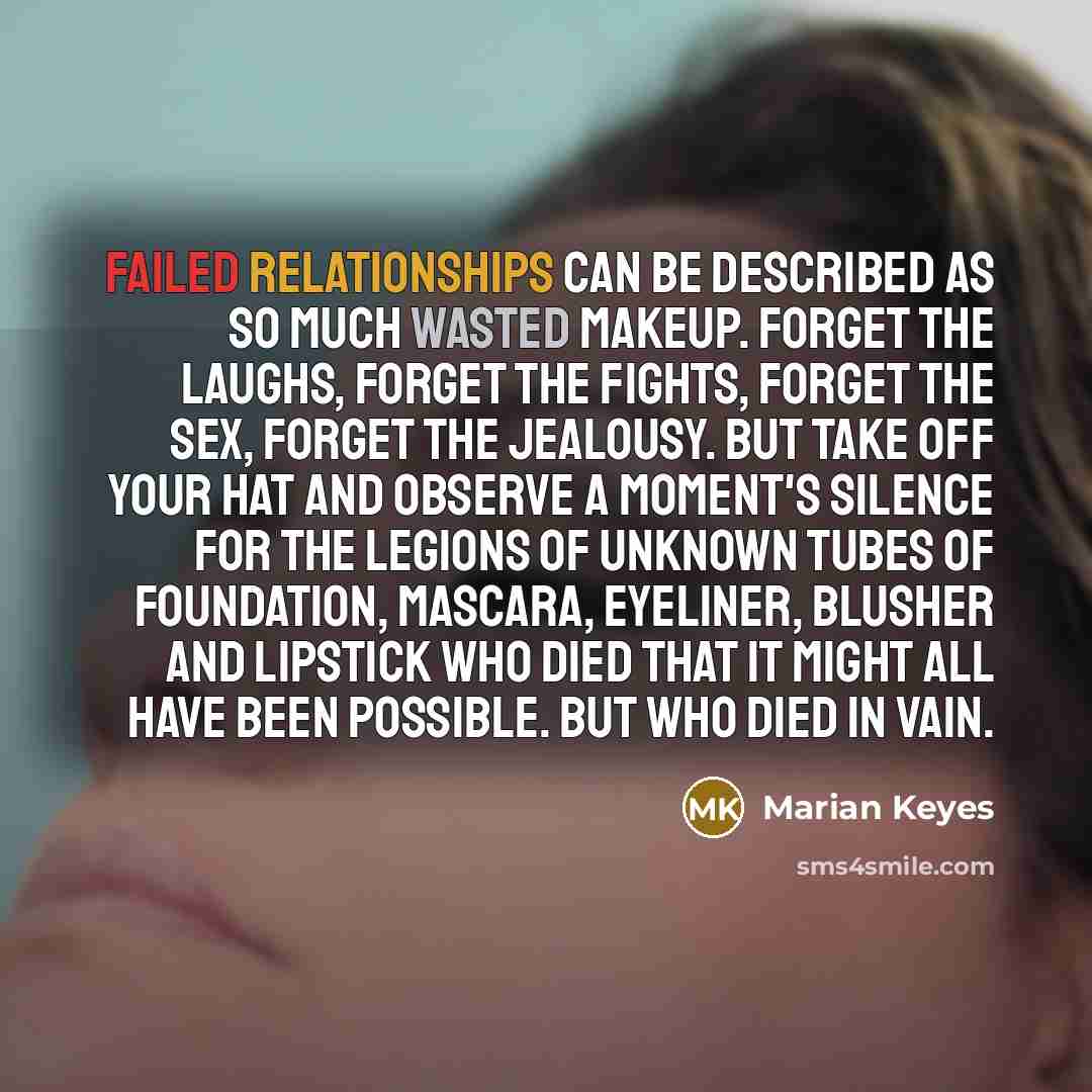 “Failed relationships can be described as so much wasted makeup. Forget the laughs, forget the fights, forget the sex, forget the jealousy. But take off your hat and observe a moment's silence for the legions of unknown tubes of foundation, mascara, eyeliner, blusher and lipstick who died that it…” quote by Marian Keyes