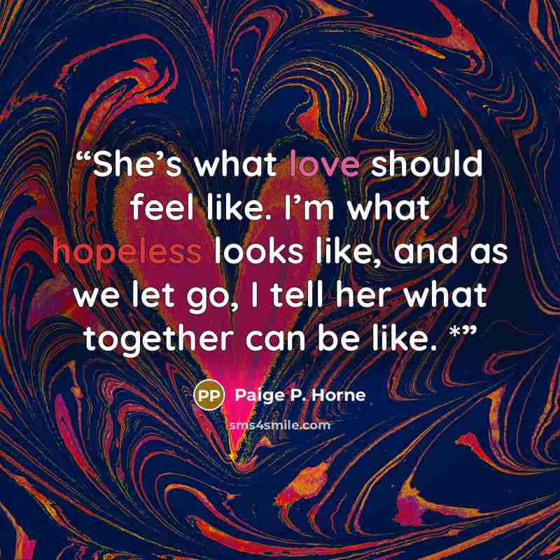 “She’s what love should feel like. I’m what hopeless looks like, and as we let go, I tell her what together can be like. *” quote by Paige P. Horne