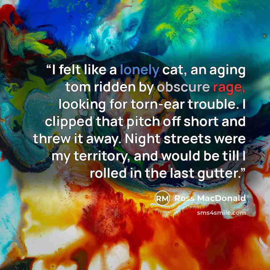 “I felt like a lonely cat, an aging tom ridden by obscure rage, looking for torn-ear trouble. I clipped that pitch off short and threw it away. Night streets were my territory, and would be till I rolled in the last gutter.” quote by Ross Macdonald