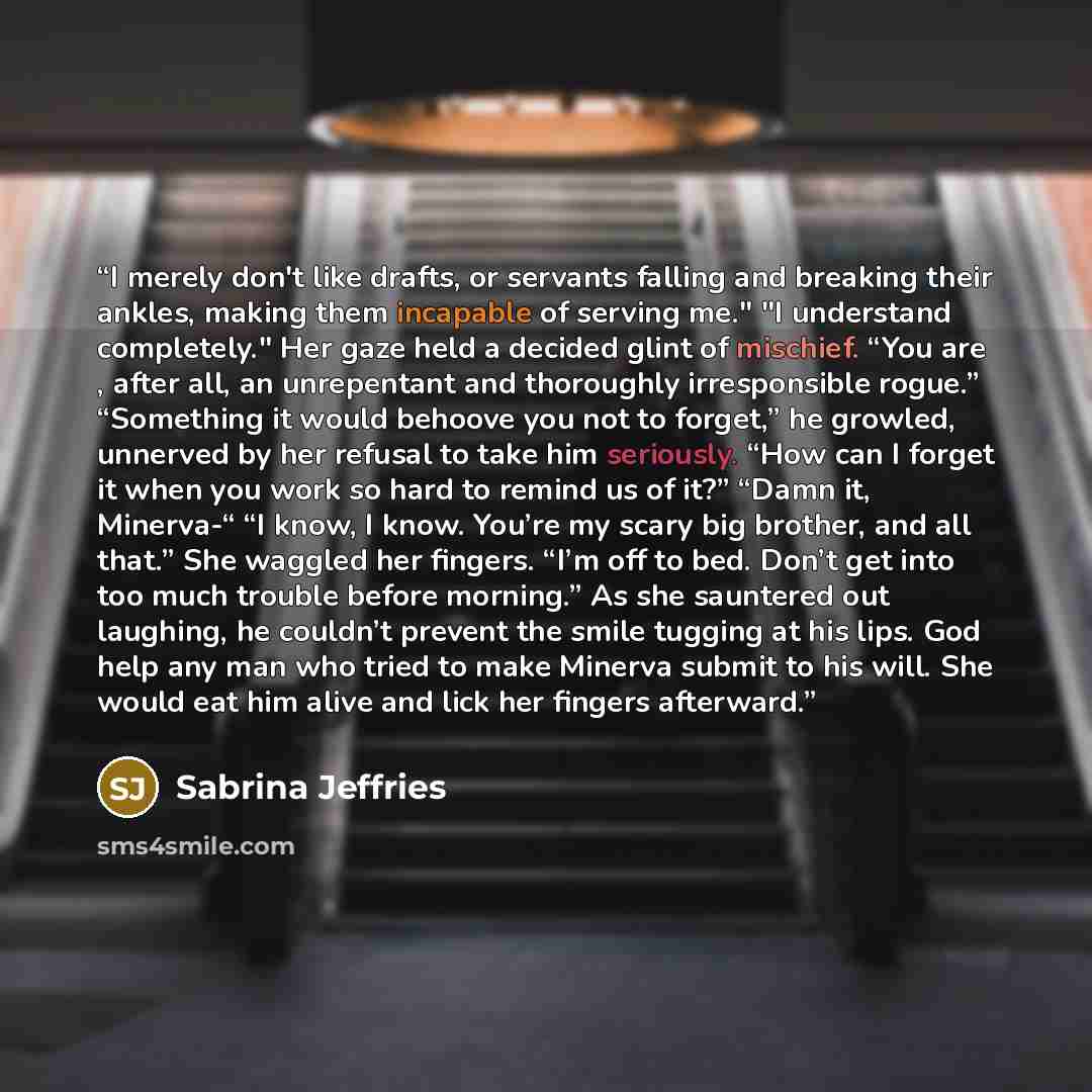 “I merely don't like drafts, or servants falling and breaking their ankles, making them incapable of serving me." "I understand completely." Her gaze held a decided glint of mischief. “You are , after all, an unrepentant and thoroughly irresponsible rogue.” “Something it would behoove you not to…” quote by Sabrina Jeffries