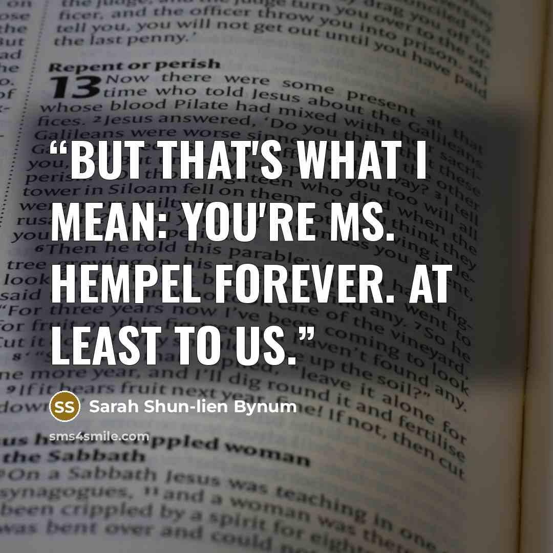 “But that's what I mean: you're Ms. Hempel forever. At least to us.” quote by Sarah Shun-lien Bynum