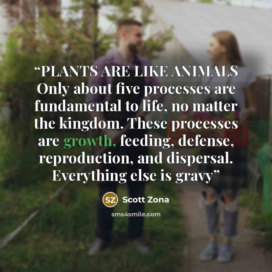 “PLANTS ARE LIKE ANIMALS Only about five processes are fundamental to life, no matter the kingdom. These processes are growth, feeding, defense, reproduction, and dispersal. Everything else is gravy” quote by Scott Zona