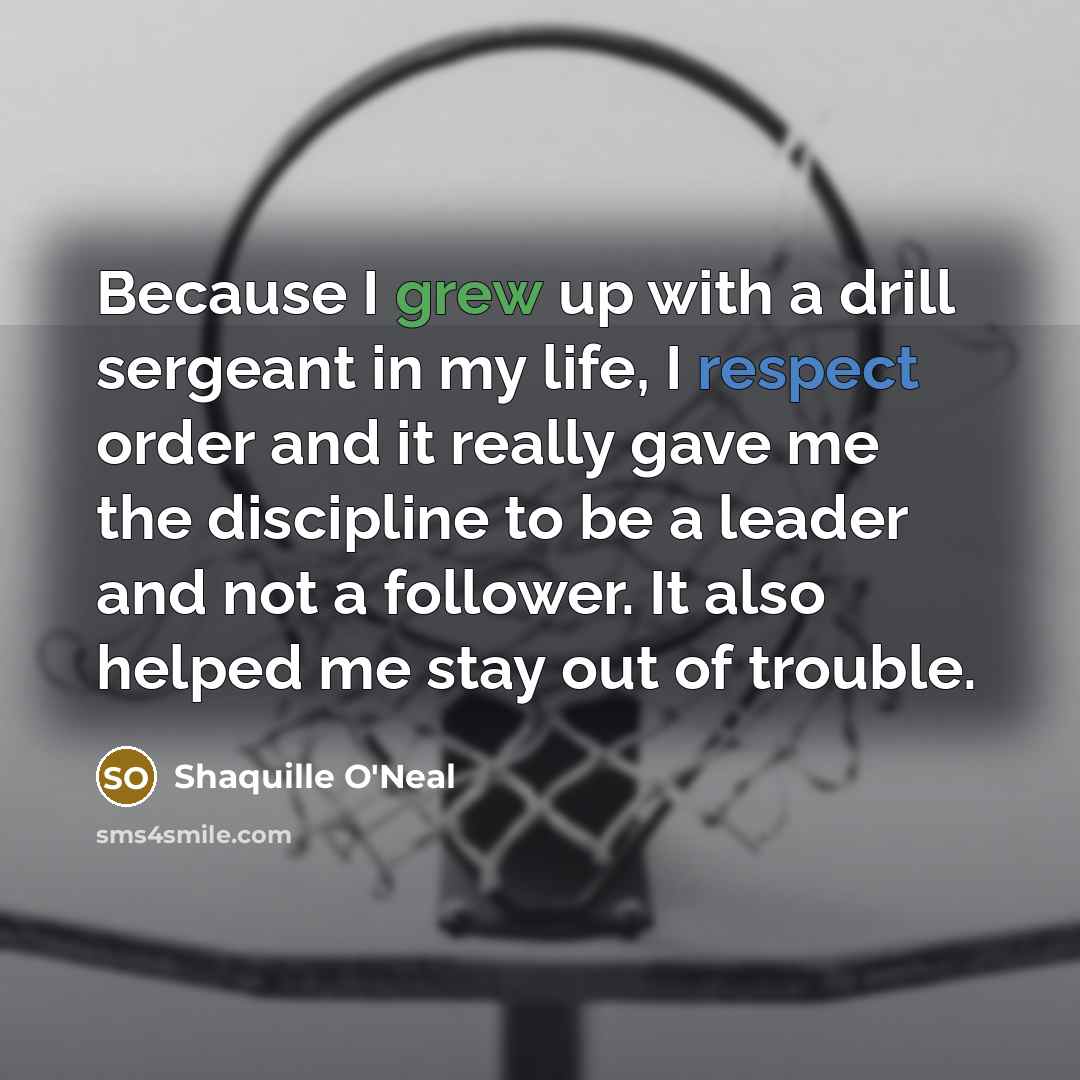“Because I grew up with a drill sergeant in my life, I respect order and it really gave me the discipline to be a leader and not a follower. It also helped me stay out of trouble.” quote by Shaquille O'Neal