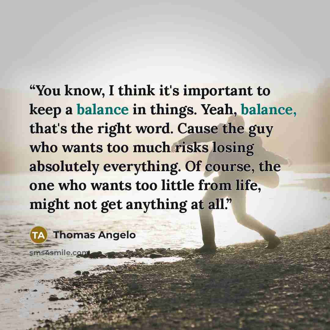 “You know, I think it's important to keep a balance in things. Yeah, balance, that's the right word. Cause the guy who wants too much risks losing absolutely everything. Of course, the one who wants too little from life, might not get anything at all.” quote by Thomas Angelo