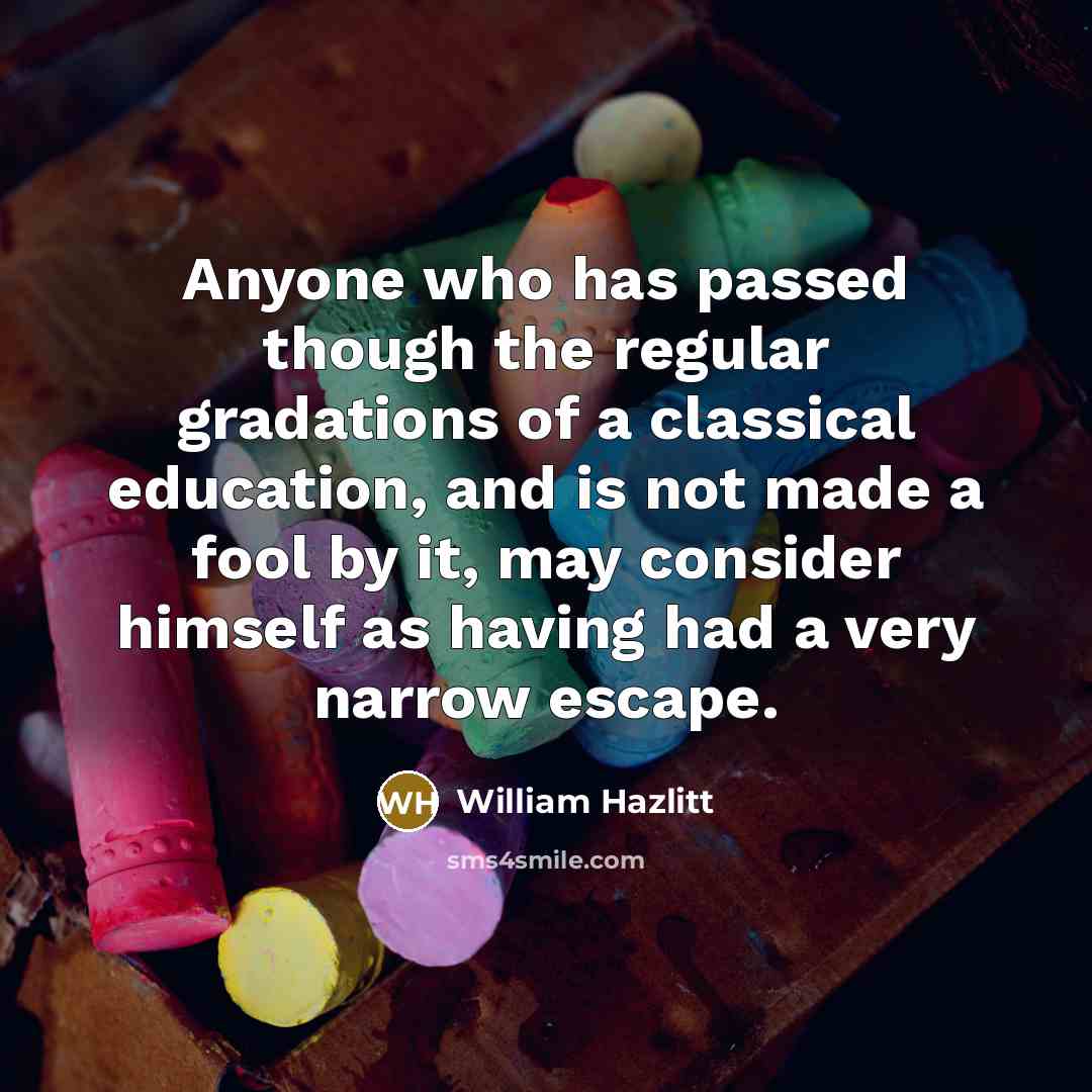 “Anyone who has passed though the regular gradations of a classical education, and is not made a fool by it, may consider himself as having had a very narrow escape.” quote by William Hazlitt