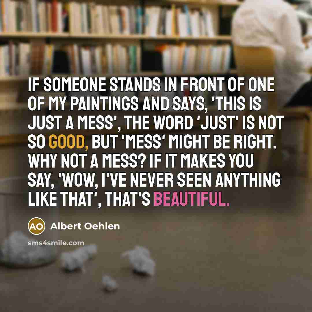 “If someone stands in front of one of my paintings and says, 'This is just a mess', the word 'just' is not so good, but 'mess' might be right. Why not a mess? If it makes you say, 'Wow, I've never seen anything like that', that's beautiful.” quote by Albert Oehlen