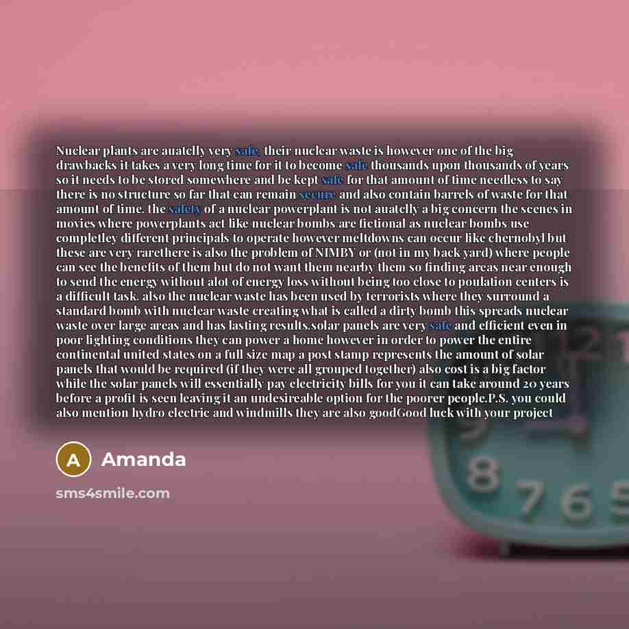 “Nuclear plants are auatclly very safe, their nuclear waste is however one of the big drawbacks it takes a very long time for it to become safe thousands upon thousands of years so it needs to be stored somewhere and be kept safe for that amount of time needless to say there is no structure so far…” quote by Amanda
