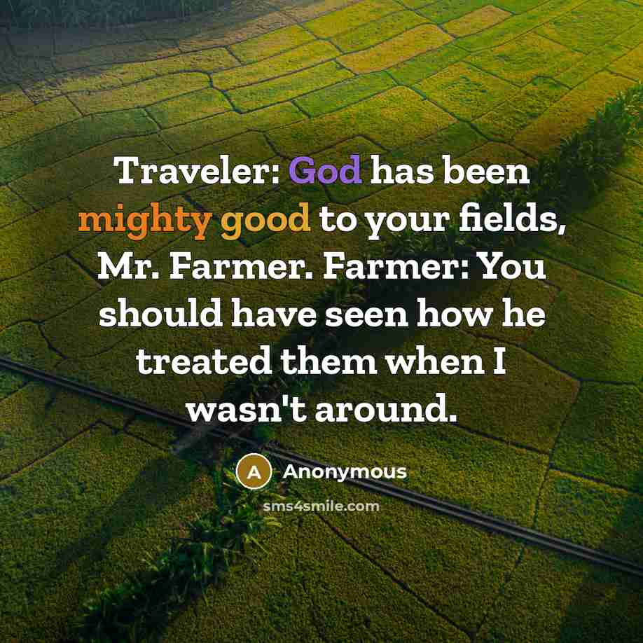 “Traveler: God has been mighty good to your fields, Mr. Farmer. Farmer: You should have seen how he treated them when I wasn't around.” quote by Anonymous