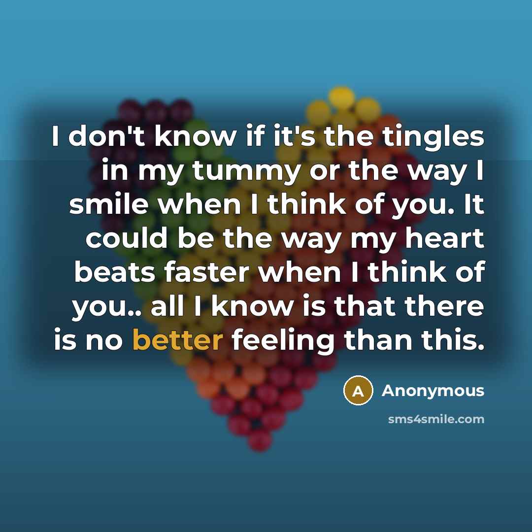 “I don't know if it's the tingles in my tummy or the way I smile when I think of you. It could be the way my heart beats faster when I think of you.. all I know is that there is no better feeling than this.” quote by Anonymous