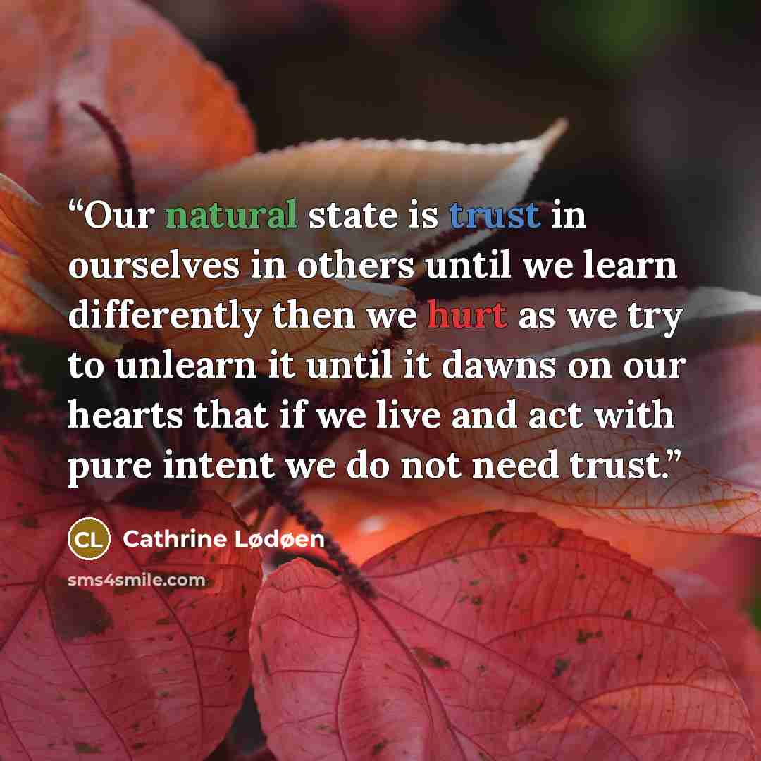 “Our natural state is trust in ourselves in others until we learn differently then we hurt as we try to unlearn it until it dawns on our hearts that if we live and act with pure intent we do not need trust.” quote by Cathrine Lødøen