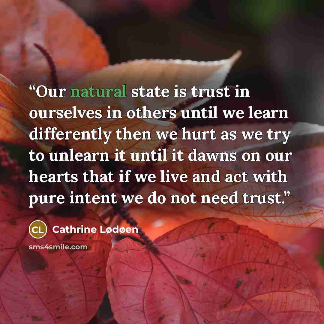 “Our natural state is trust in ourselves in others until we learn differently then we hurt as we try to unlearn it until it dawns on our hearts that if we live and act with pure intent we do not need trust.” quote by Cathrine Lødøen