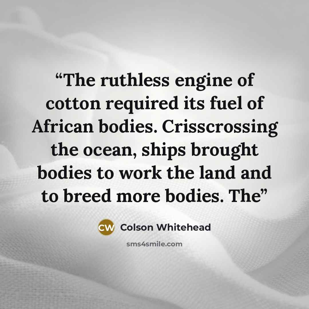 “The ruthless engine of cotton required its fuel of African bodies. Crisscrossing the ocean, ships brought bodies to work the land and to breed more bodies. The” quote by Colson Whitehead