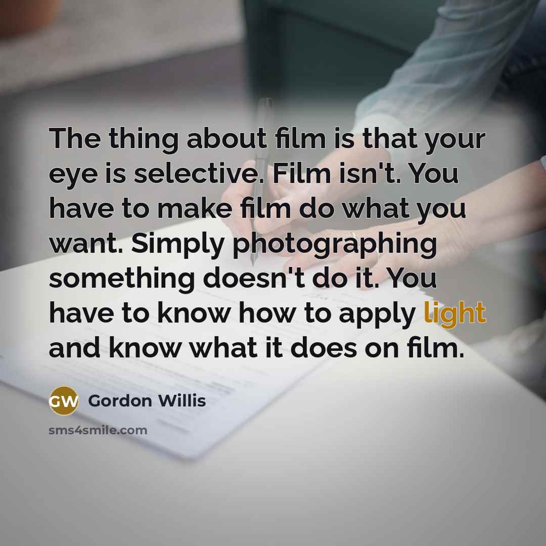 “The thing about film is that your eye is selective. Film isn't. You have to make film do what you want. Simply photographing something doesn't do it. You have to know how to apply light and know what it does on film.” quote by Gordon Willis