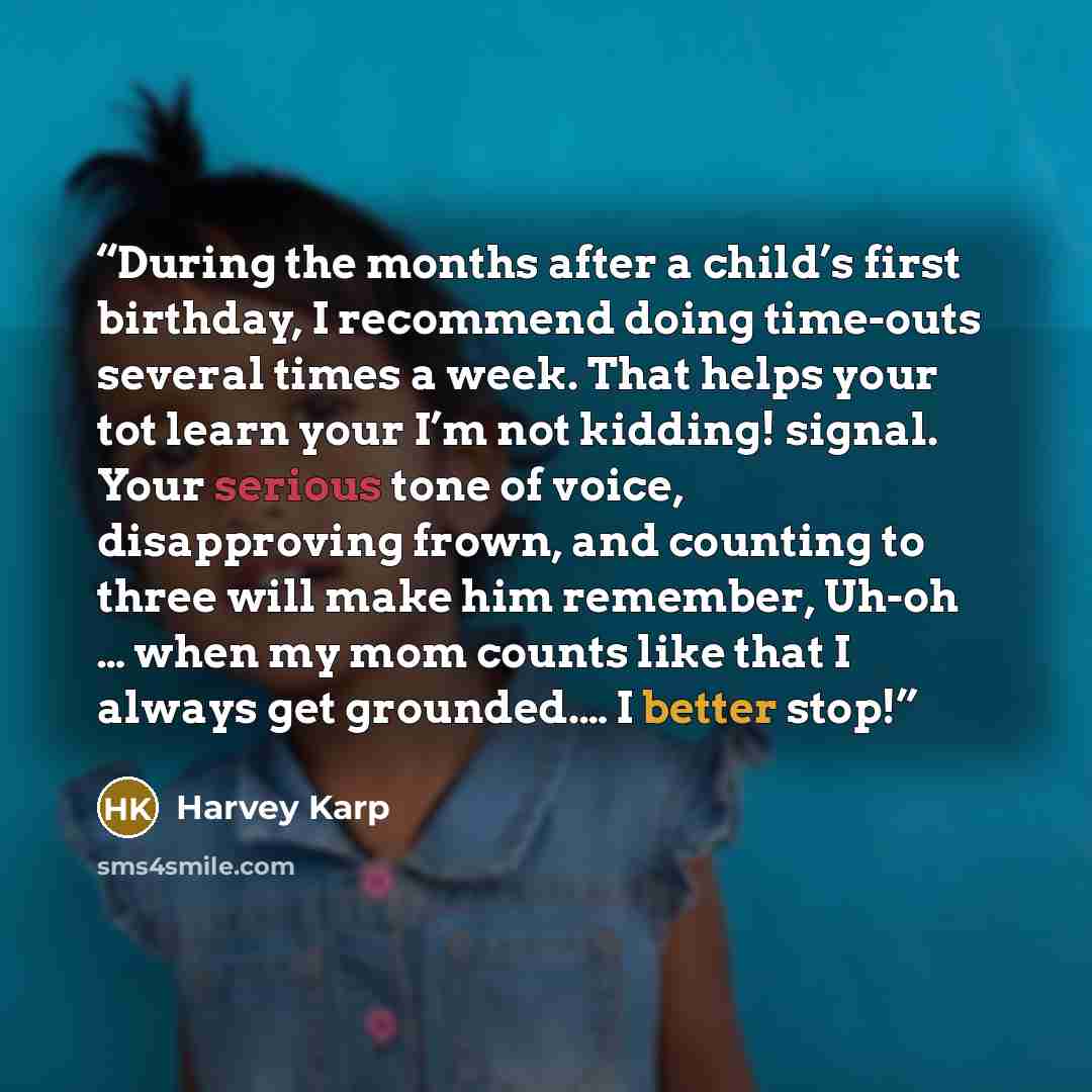 “During the months after a child’s first birthday, I recommend doing time-outs several times a week. That helps your tot learn your I’m not kidding! signal. Your serious tone of voice, disapproving frown, and counting to three will make him remember, Uh-oh … when my mom counts like that I always…” quote by Harvey Karp