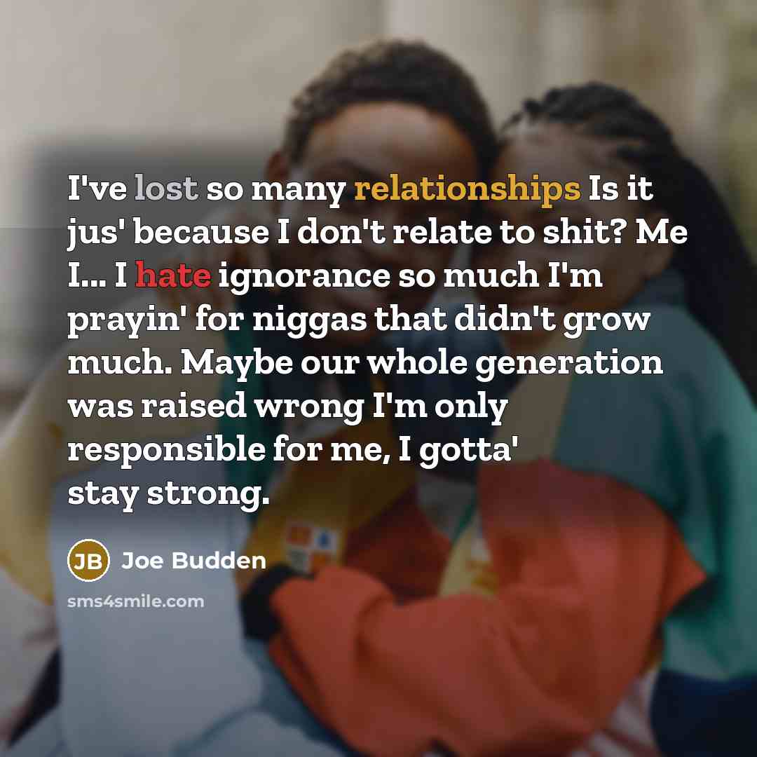 “I've lost so many relationships Is it jus' because I don't relate to shit? Me I... I hate ignorance so much I'm prayin' for niggas that didn't grow much. Maybe our whole generation was raised wrong I'm only responsible for me, I gotta' stay strong.” quote by Joe Budden