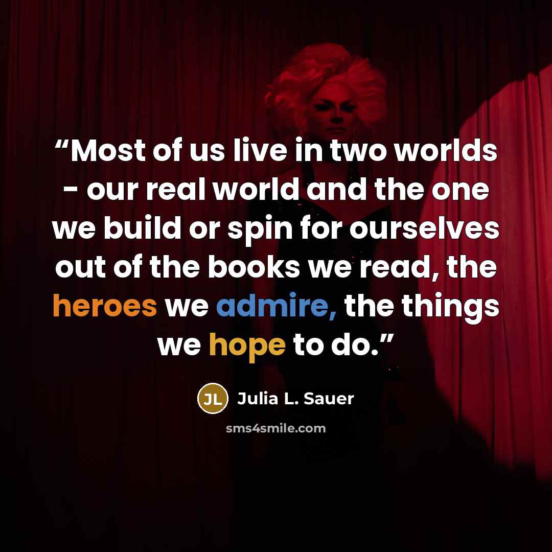 “Most of us live in two worlds - our real world and the one we build or spin for ourselves out of the books we read, the heroes we admire, the things we hope to do.” quote by Julia L. Sauer