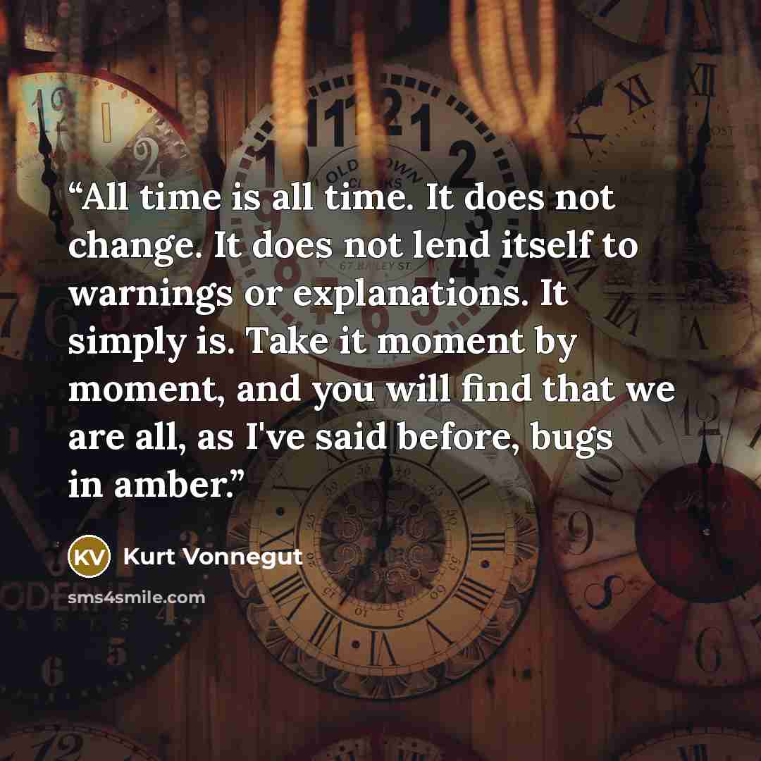 “All time is all time. It does not change. It does not lend itself to warnings or explanations. It simply is. Take it moment by moment, and you will find that we are all, as I've said before, bugs in amber.” quote by Kurt Vonnegut