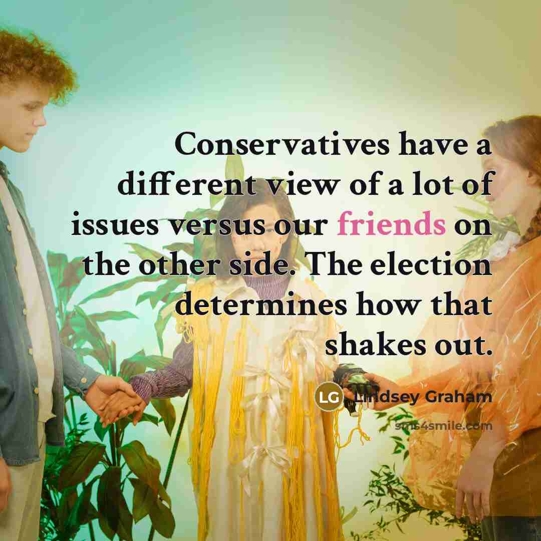 “Conservatives have a different view of a lot of issues versus our friends on the other side. The election determines how that shakes out.” quote by Lindsey Graham