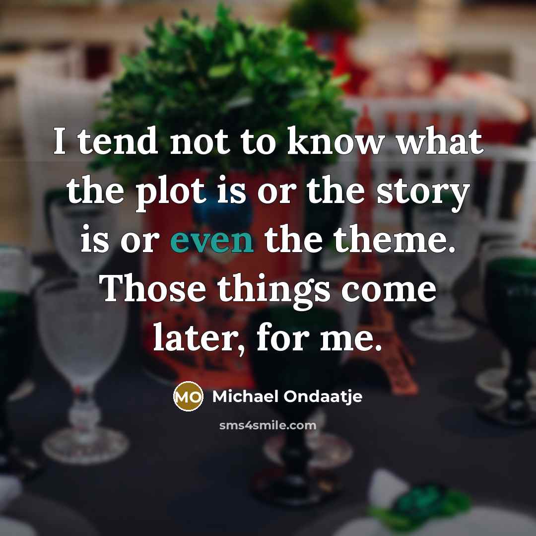 “I tend not to know what the plot is or the story is or even the theme. Those things come later, for me.” quote by Michael Ondaatje