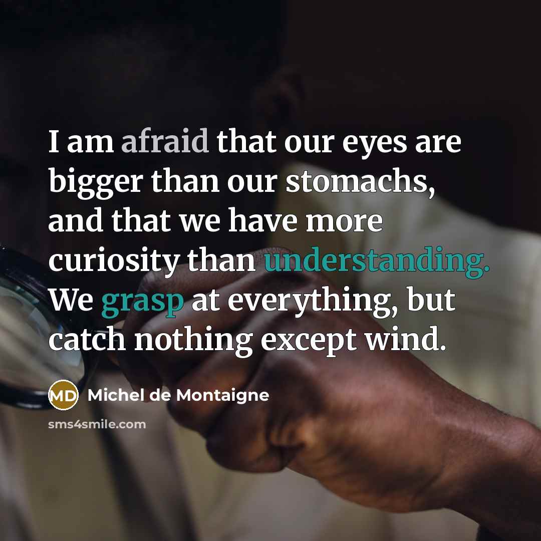 “I am afraid that our eyes are bigger than our stomachs, and that we have more curiosity than understanding. We grasp at everything, but catch nothing except wind.” quote by Michel de Montaigne