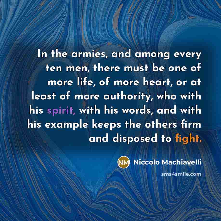 “In the armies, and among every ten men, there must be one of more life, of more heart, or at least of more authority, who with his spirit, with his words, and with his example keeps the others firm and disposed to fight.” quote by Niccolo Machiavelli