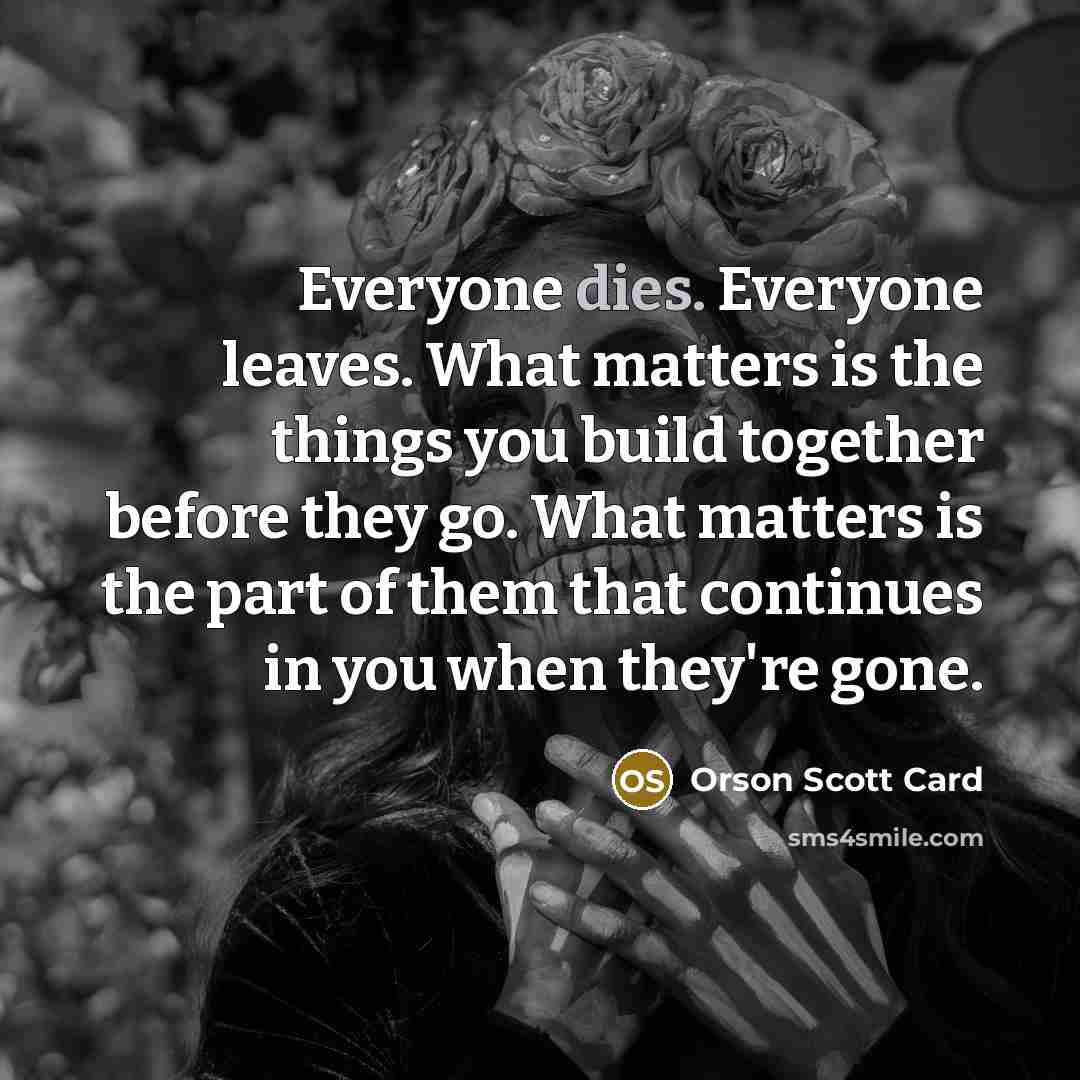 “Everyone dies. Everyone leaves. What matters is the things you build together before they go. What matters is the part of them that continues in you when they're gone.” quote by Orson Scott Card