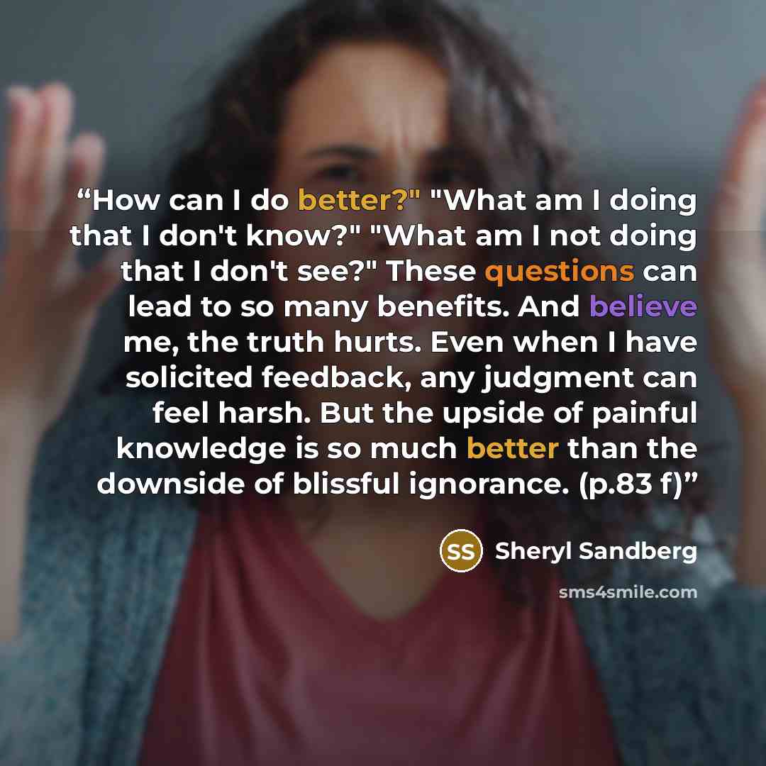 “How can I do better?" "What am I doing that I don't know?" "What am I not doing that I don't see?" These questions can lead to so many benefits. And believe me, the truth hurts. Even when I have solicited feedback, any judgment can feel harsh. But the upside of painful knowledge is so much better…” quote by Sheryl Sandberg