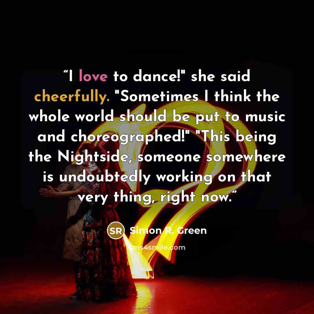 “I love to dance!" she said cheerfully. "Sometimes I think the whole world should be put to music and choreographed!" "This being the Nightside, someone somewhere is undoubtedly working on that very thing, right now.” quote by Simon R. Green