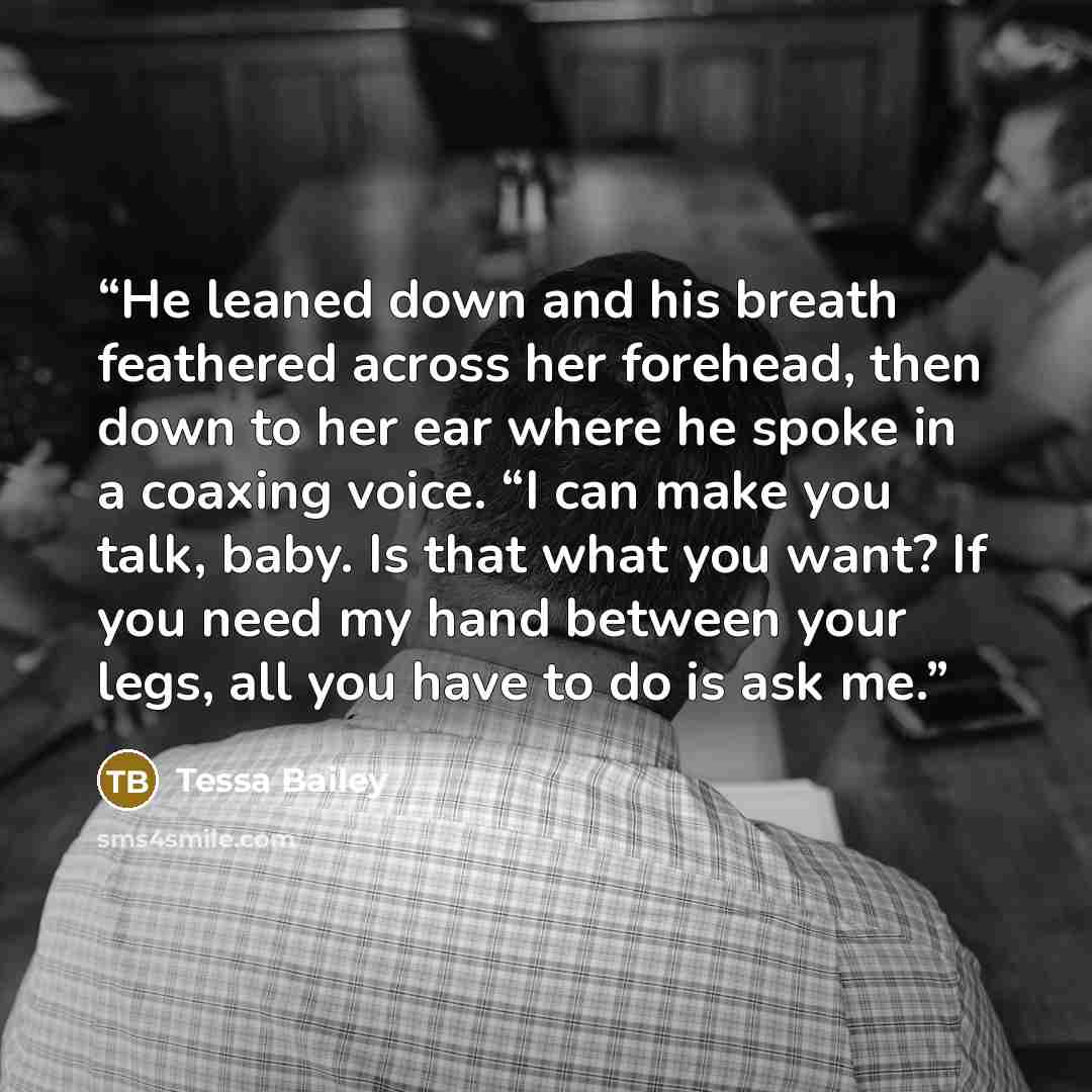 “He leaned down and his breath feathered across her forehead, then down to her ear where he spoke in a coaxing voice. “I can make you talk, baby. Is that what you want? If you need my hand between your legs, all you have to do is ask me.” quote by Tessa Bailey